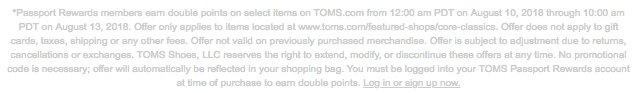 *Passport Rewards members earn double points on select items on TOMS.com from 12:00 am PDT on August 10, 2018 through 10:00 am PDT on August 13, 2018. Offer only applies to items located at www.toms.com/featured-shops/core-classics. Offer does not apply to gift cards, taxes, shipping or any other fees. Offer not valid on previously purchased merchandise. Offer is subject to adjustment due to returns, cancellations or exchanges. TOMS Shoes, LLC reserves the right to extend, modify, or discontinue these offers at any time. No promotional code is necessary; offer will automatically be reflected in your shopping bag. You must be logged into your TOMS Passport Rewards account at time of purchase to earn double points. Log in or sign up now.