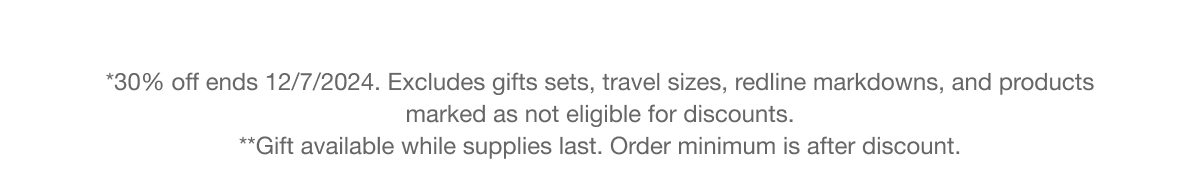 *30% off ends 12/7/2024. Excludes gifts sets, travel sizes, redline markdowns, and products marked as not eligible for discounts. **Gift available while supplies last. Order minimum is after discount.