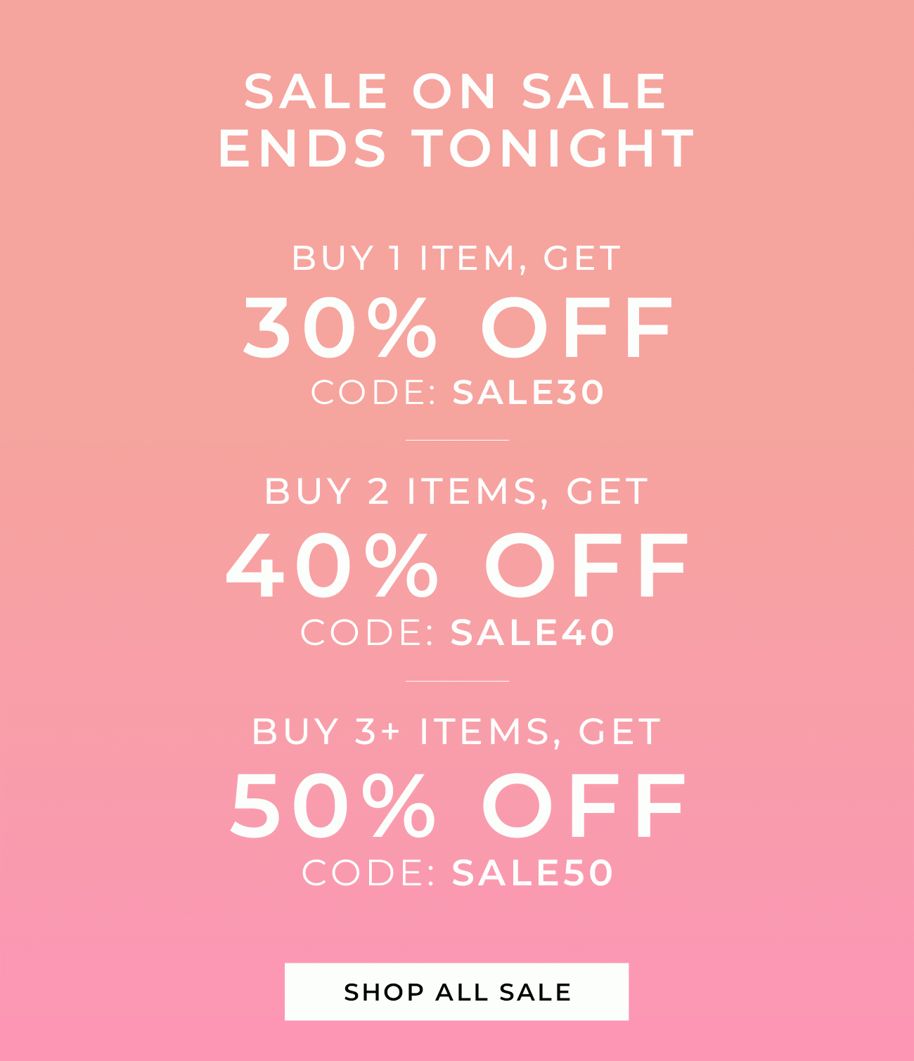 SALE ON SALE ENDS TONIGHT Buy 1 item, Get 30% Off code: SALE30 Buy 2 items, Get 40% Off code: SALE40 Buy 3+ items, Get 50% Off code: SALE50