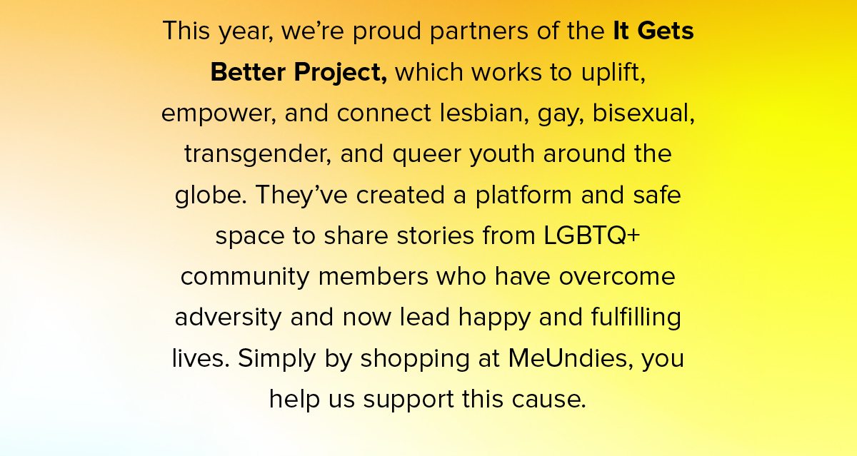 This year, we’re proud partners of the It Gets Better Project, which works to uplift, empower, and connect lesbian, gay, bisexual, transgender, and queer youth around the globe. They’ve created a platform and safe space to share stories from LGBTQ+ community members who have overcome adversity and now lead happy and fulfilling lives. Simply by shopping at MeUndies, you help us support this cause.