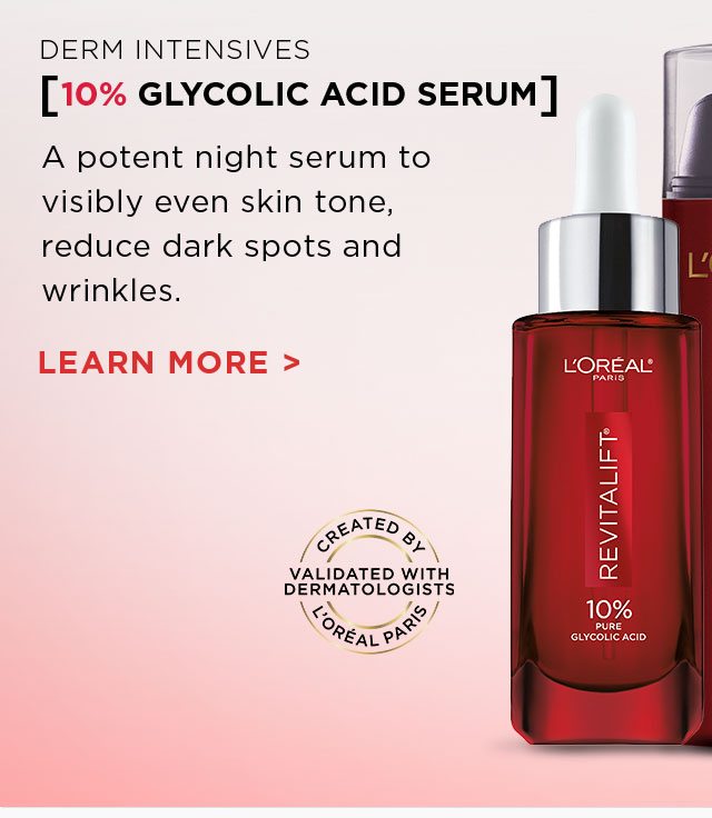 DERM INTENSIVES - [10 PERCENT GLYCOLIC ACID SERUM] - A potent night serum to visibly even skin tone, reduce dark spots and wrinkles. - LEARN MORE > - CREATED BY L’ORÉAL PARIS - VALIDATED WITH DERMATOLOGISTS