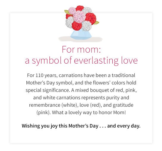 For mom: a symbol of everlasting love For 110 years, carnations have been a traditional Mother’s Day symbol, and the flowers’ colors hold special significance. A mixed bouquet of red, pink, and white carnations represents purity and remembrance(white), love(red), and gratitude(pink). What a lovely way to honor Mom! Wishing you joy this Mother’s Day...and every day.