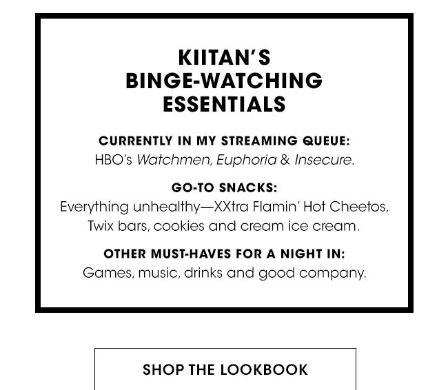 KIITAN'S BINGE-WATCHING ESSENTIALS | CURRENTLY IN MY STREAMING QUEUE: | HBO'S Watchmen, Euphoria & Insecure. | GOT-TO SNACKS: Everything unhealthy-XXtra Flamin' Hot Cheetos, Twix bars, cookies and cream ice cream. | OTHER MUST-HAVES FOR A NIGHT IN: Games, music, drinks and good company. | SHOP THE LOOKBOOK