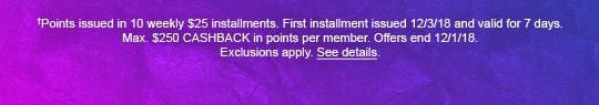 †Points issued in 10 weekly $25 installments. First installment issued 12/3/18 and valid for 7 days. Max. $250 CASHBACK in points per member. Offers end 12/1/18. Exclusions apply. See details.