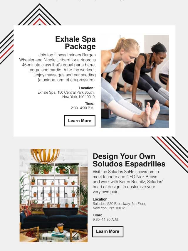 (image) Exhale Spa Package: Join top fitness trainers Bergen Wheeler and Nicole Uribarri for a rigorous 45-minute class that’s equal parts barre, yoga, and cardio. After the workout, enjoy massages and ear seeding (a unique form of acupressure). Location: Exhale Spa, 150 Central Park South, New York, NY 10019. Time: 2:30—4:30 P.M. Learn More | Design Your Own Soludos Espadrilles: Visit the Soludos SoHo showroom to meet founder and CEO Nick Brown and work with Karen Ruenitz, Soludos’ head of design, to customize your very own pair. Location: Soludos, 520 Broadway, 5th Floor, New York, NY 10012. Time: 9:30—11:30 A.M. Learn More