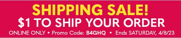 SHIPPING SALE $1 TO SHIP YOUR ORDER PROMO CODE: B4GHQ ENDS SATURDAY, 4/8/23