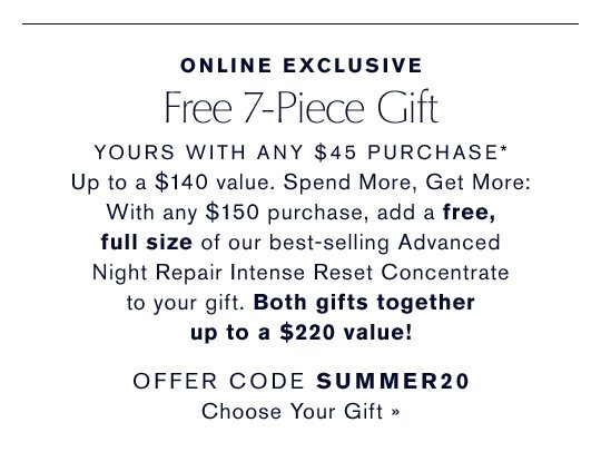 Online Exclusive | Free 7-Piece Gift With Any $45 Purchase | Up to a $140 value. Spend More, Get More | With any $150 purchase, and a free, full size of our best selling Advanced Night Repair Intense Reset Concentrate to your gift. Both gifts together up to a $220 value! | OFFER CODE SUMMER20 | Choose Your Gift