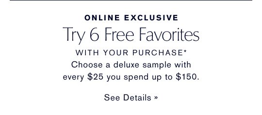 ONLINE EXCLUSIVE Try 6 Free Favorites WITH YOUR PURCHASE* Choose a deluxe sample with every $25 you spend up to $150. SEE DETAILS