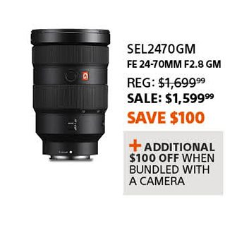 SEL24704GM | FE 24-70mm F2.8 GM | Reg: 1,699.99 SALE: 1,599.99 Save $100 | + Additional $100 off when bundled with a camera