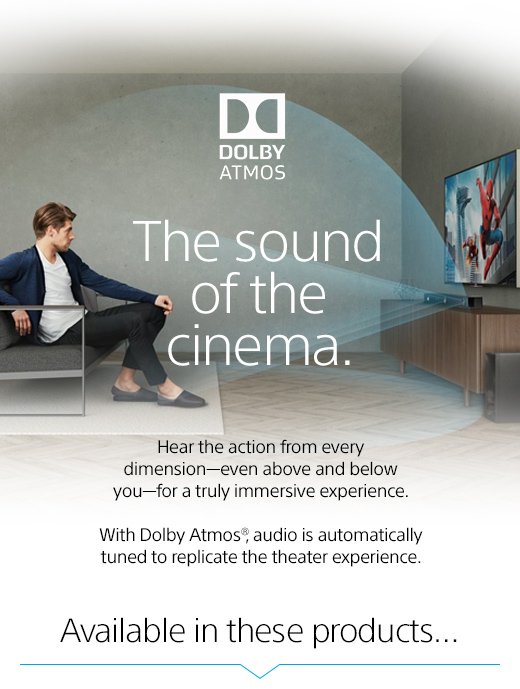 The sound of the cinema. Hear the action from every dimension—even above and below you—for a truly immersive experience. With Dolby Atmos®, audio is automatically tuned to replicate the theater experience. Available in these products...