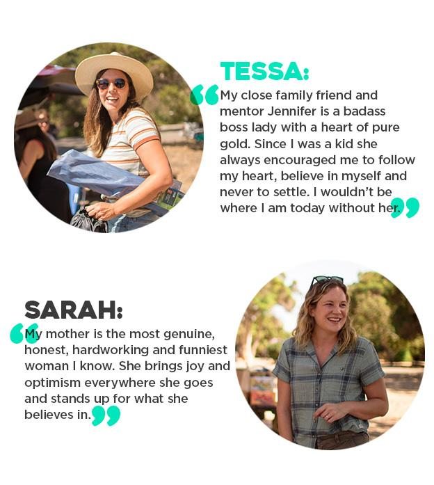 Tessa: "My close family friend and mentor Jennifer is a badass boss lady with a heart of pure gold. Since I was a kid she always encouraged me to follow my heart, believe in myself and never to settle. I wouldn’t be where I am today without her. " Sarah P.: "My mother is the most genuine, honest, hardworking and funniest woman I know. She brings joy and optimism everywhere she goes and stands up for what she believes in."