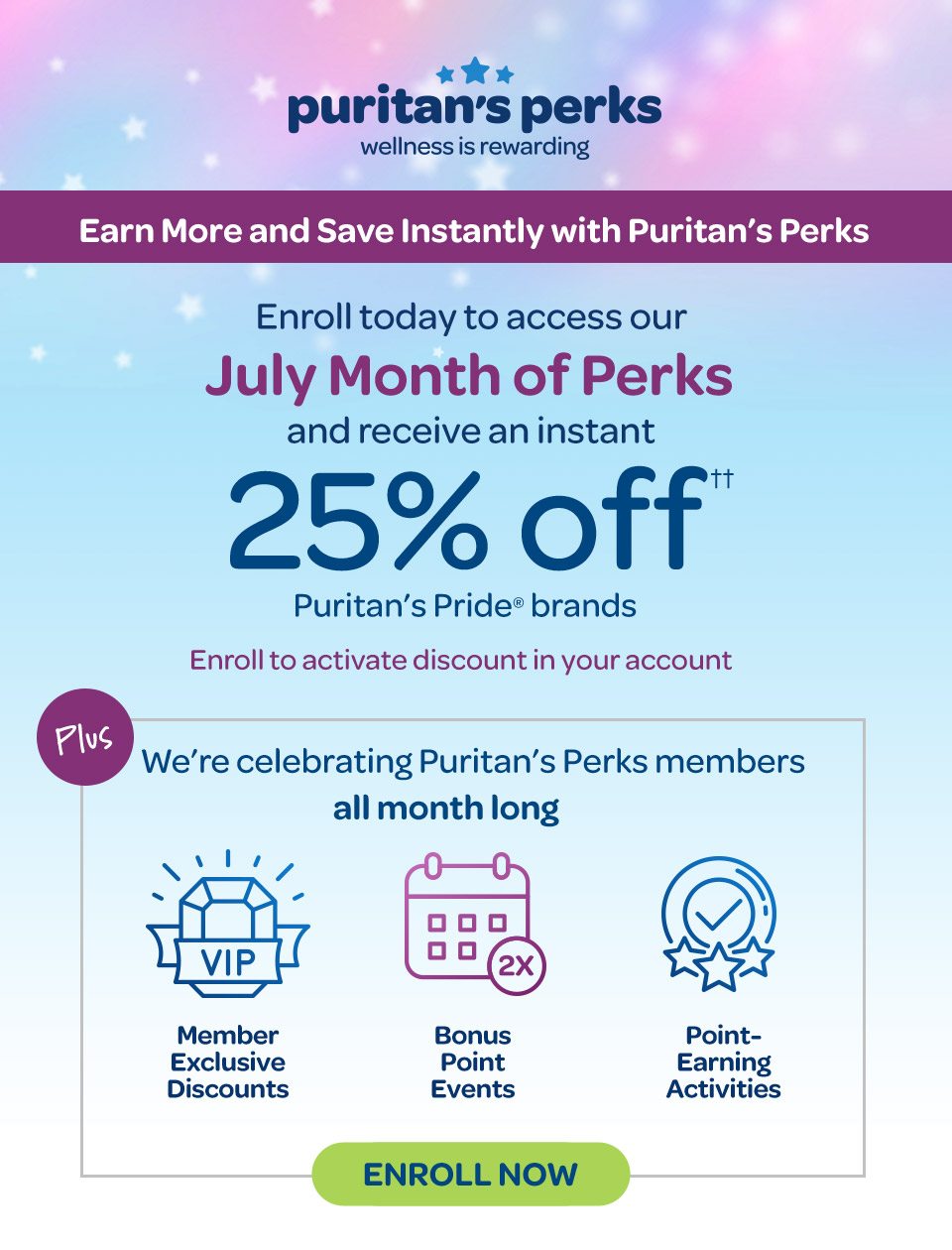 Puritan's Perks - Wellness is rewarding. Earn more and save instantly with Puritan's Perks. Enroll today to access our July Month of Perks and receive an instant 25% off†† on Puritan's Pride® brands. Enroll to activate discount in your accout. Plus we're celebrating Puritan's Perks members all month long: Member exclusive discounts, bonus point events, point-earning activities. Enroll now.