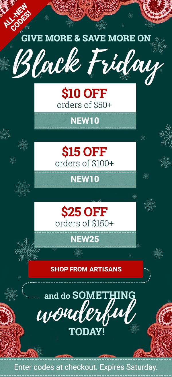 Give more and save more on Black Friday! | Use code SAVE10 to save $10 on orders over $50. Use code SAVE15 to save $15 on orders over $100. Use code SAVE25 to save $25 on orders over $150. | SHOP FROM ARTISANS | Enter codes at checkout. Expires Saturday.