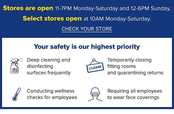 Select stores are open Monday-Saturday 11-7PM and Sunday 12-6PM. Select stores open at 10AM Monday-Saturday. CHECK YOUR STORE.