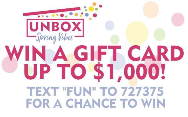 Unbox Spring Vibes! Win a gift card up to $1,000! Text “fun” to 727375 for a chance to win!