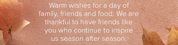 Warm wishes for a day of family, friends and food. We are thankful to have friends like you who continue to inspire us season after season.