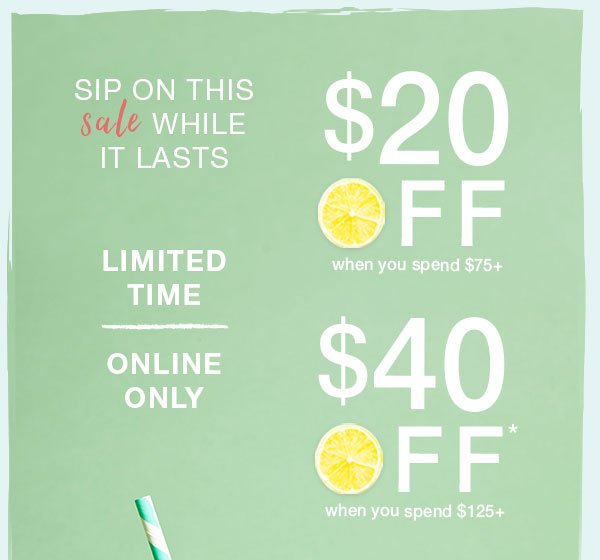 Sip on this sale while it lasts. Limited time. Online only. $20 off when you spend $75+. $40 off* when you spend $125+.