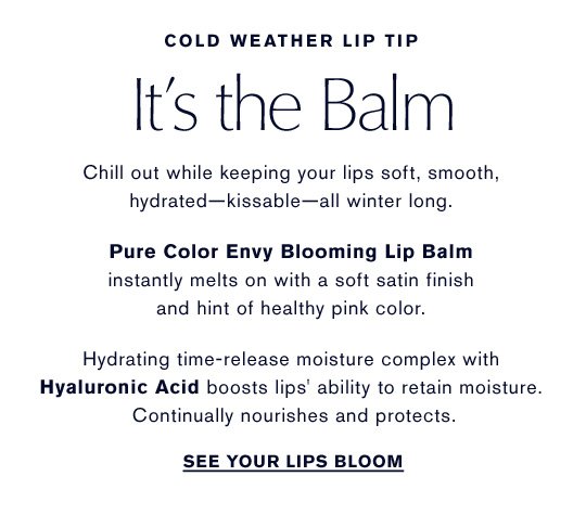 COLD WEATHER LIP TIP It's the Balm Chill out while keeping your lips soft, smooth, hydrated-kissable-all winter long. Pure Color Envy Blooming Lip Balm instantly melts on with a soft satin finish and hint of healthy pink color. Hydrating time-release moisture complex with Hyaluronic Acid boosts lips' ability to retain moisture. Continually nourishes and protects. See Your Lips Bloom »