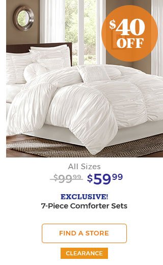 $40 off All Sizes $99.99 $59.99 EXCLUSIVE! 7-piece comforter sets. FIND A STORE CLEARANCE