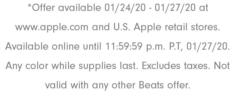 *Offer available 01/24/20 - 01/27/20 at www.apple.com and U.S. Apple retail stores. Available online until 11:59:59 p.m. P.T, 01/27/20. Any color while supplies last. Excludes taxes. Not valid with any other Beats offer.