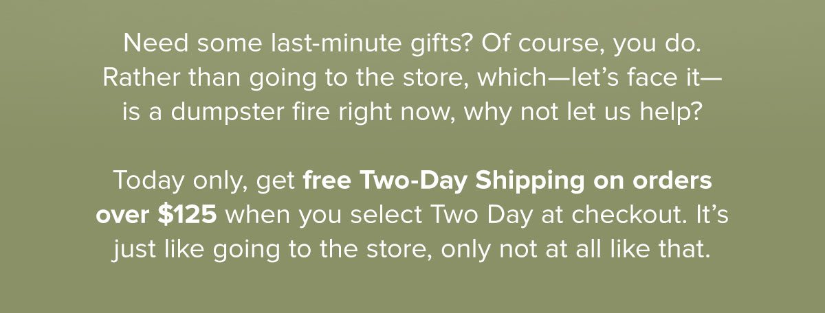 Need some last-minute gifts? Of course, you do. Rather than going to the store, which—let’s face it— is a dumpster fire right now, why not let us help? Today only, get free Two-Day Shipping on orders over $125 when you select Two Day at checkout. It’s just like going to the store, only not at all like that.