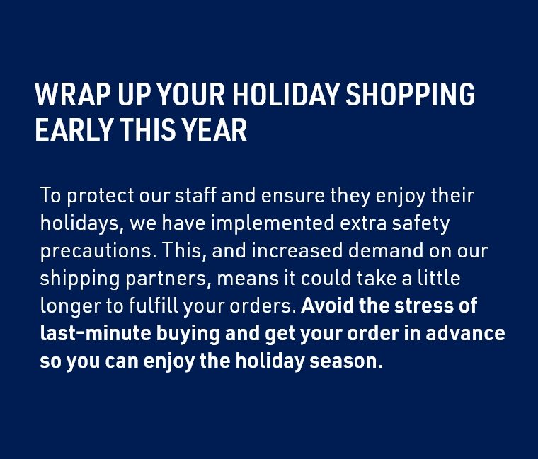 WRAP UP YOUR HOLIDAY SHOPPING EARLY THIS YEAR | To protect our staff and ensure they enjoy their holidays, we have implemented extra safety precautions. This, and increased demand on our shipping partners, means it could take a little longer to fulfill your orders. Avoid the stress of last-minute buying and get your order in advance so you can enjoy the holiday season.