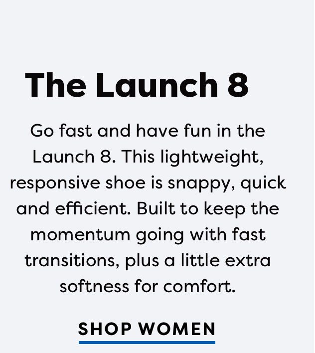 The Launch 8 | Go fast and have fun in the Launch 8. This lightweight, responsive shoe is snappy, quick and efficient. Built to keep the momentum going with fast transitions, plus a little extra softness for comfort. | SHOP WOMEN