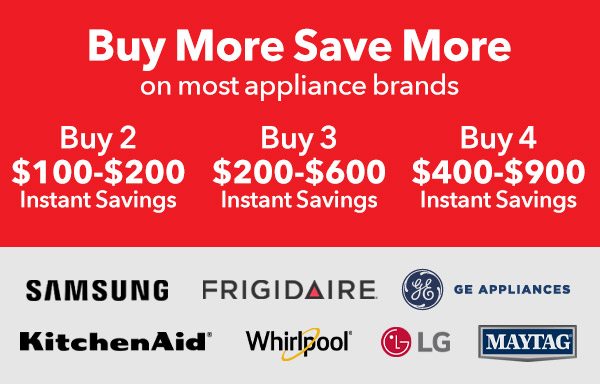 Buy More Save More on most appliance brands | Buy 2 $100-$200 Instant Savings, Buy 3 $200-$600 Instant Savings, Buy 4 $400-$900 Instant Savings