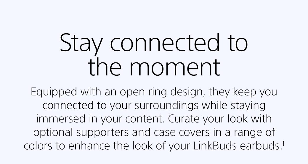 Stay connected to the moment | Equipped with an open ring design, they keep you connected to your surroundings while staying immersed in your content. Curate your look with optional supporters and case covers in a range of colors to enhance the look of your LinkBuds earbuds.¹