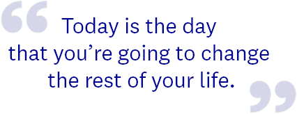 Today is the day that you’re going to change the rest of your life.