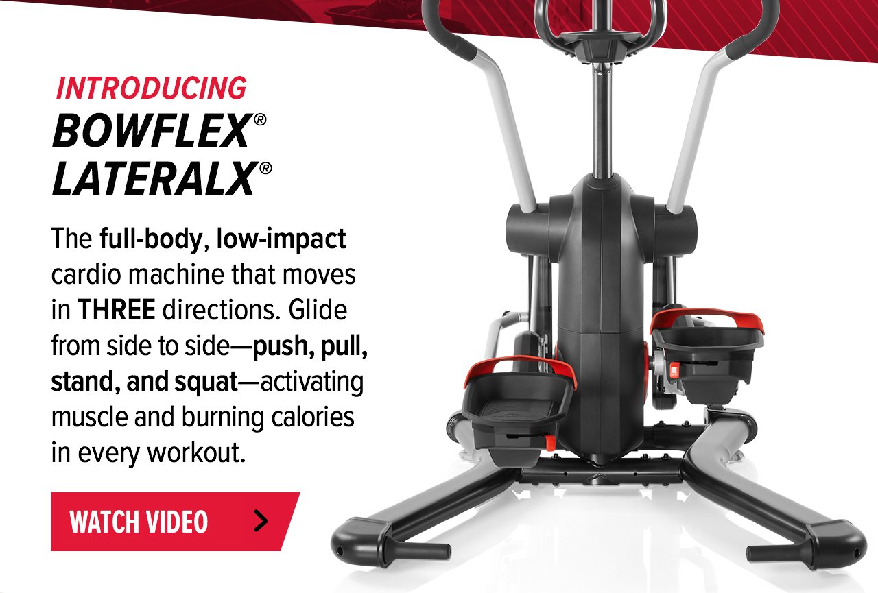 Introducing Bowflex® LateralX®. The full-body, low-impact cardio mchine that moves in THREE directions. Glide from side to side- push, pull, stand, squat- activating muscle and burning calories in every workout. WATCH VIDEO >>