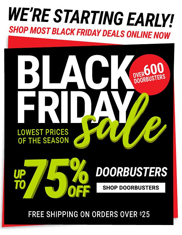 We're starting early! Shop Black Friday deals online now. Black Friday Sale. Over 600 Doorbusters. Lowest prices of the season. Up to 75% off Doorbusters. Shop Doorbusters. Free shipping on orders over $25.