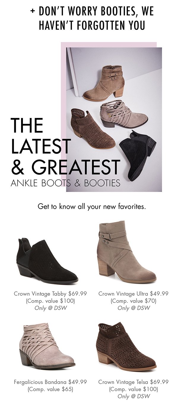 + DON'T WORRY BOOTIES, WE HAVEN'T FORGOTTEN YOU | THE LATEST & GREATEST ANKLE BOOTS & BOOTIES | Get to know all your new favorites. | Crown Vintage Tabby $69.99 (Comp. value $100) Only @ DSW | Crown Vintage Ultra $49.99 (Comp. value $70) Only @ DSW | Fergalicious Bandana $49.99 (Comp. value $65) | Crown Vintage Telsa $69.99 (Comp. value $100) Only @ DSW