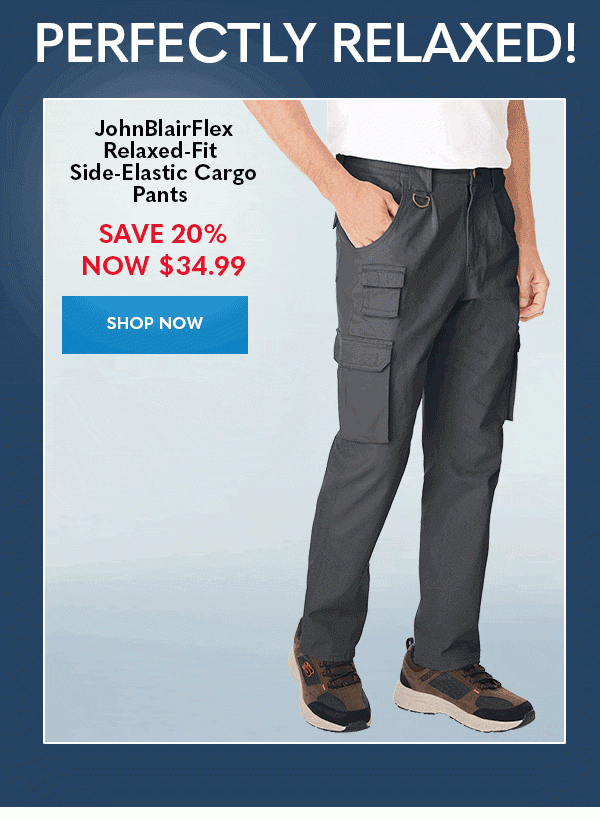 PERFECTLY RELAXED! JohnBlairFlex Relaxed-Fit Side-Elastic Cargo Pants SAVE 20% Now $34.99 SHOP NOW