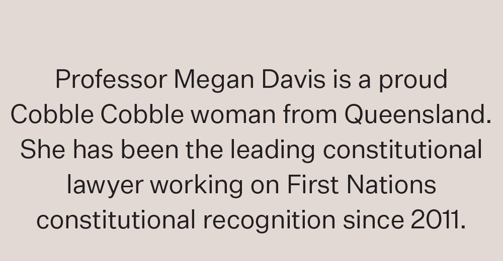 Professor Megan Davis is a proud Cobble Cobble woman from Queensland. She has been the leading constitutional lawyer working on First Nations constitutional recognition since 2011.