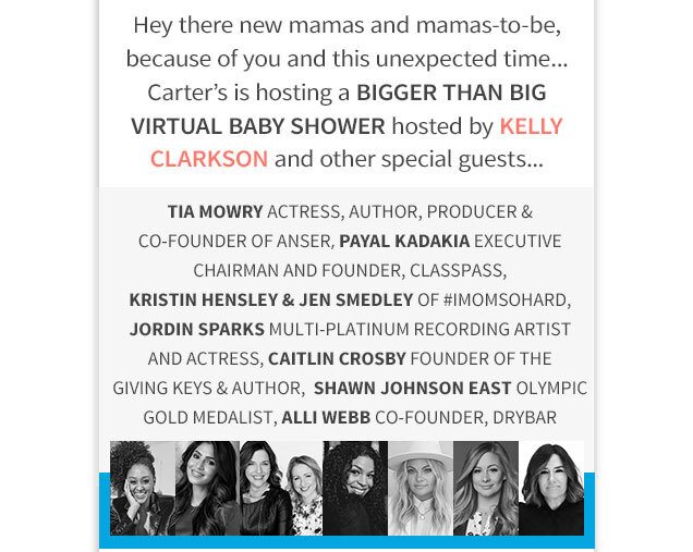 Hey there new mamas and mamas‐to‐be, because of you and this unexpected time… Carter’s is hosting a BIGGER THAN BIG VIRTUAL BABY SHOWER hosted by KELLY CLARKSON and other special guests... Tia Mowry | Actress, Author, Producer & Co-Founder of Anser, Payal Kadakia | Excecutive Chairman and Founder, ClassPass | Kristin Hensley & Jen Smedley of #IMOMSOHARD , Jordin Sparks | Multi-Platinum Recording Artist and Actress, Caitlin Crosby | Founder of the Giving Keys & Author, Shawn Johnson East | Olympic Gold Medalist, Alli Web | Co-Founder, DryBar