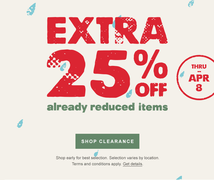 Extra 25 percent off already reduced items. Thru Apr 8. SHOP CLEARANCE. Shop early for best selection. Selection varies by location. Terms and conditions apply. Get details.