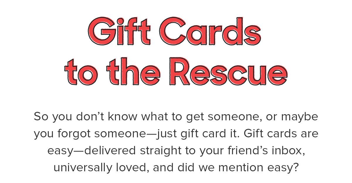So you don’t know what to get someone, or maybe you forgot someone—just gift card it. Gift cards are easy—delivered straight to your friend’s inbox, universally loved, and did we mention easy? 