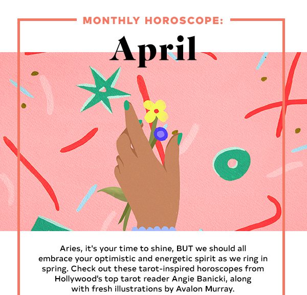 Aries, it's your time to shine, BUT we should all embrace your optimistic and energetic spirit as we ring in spring. Check out these tarot-inspired horoscopes from Hollywood’s top tarot reader Angie Banicki, along with fresh illustrations by Avalon Murray.