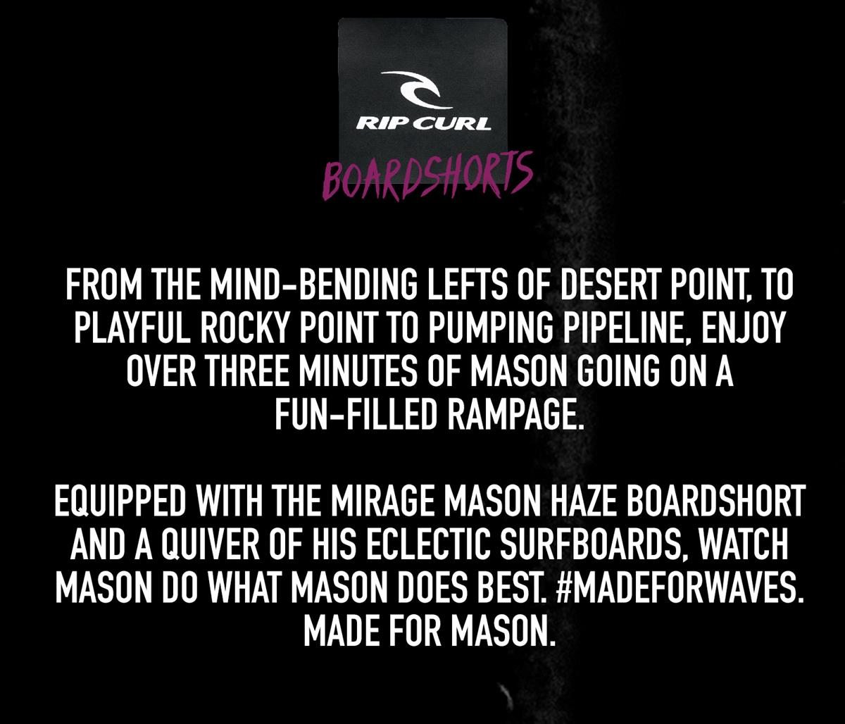 From the mind-bending lefts of Desert Point, to playful Rocky Point TO pumping Pipeline, enjoy over three minutes of Mason going on a fun-filled rampage.   Equipped with the Mirage Mason Haze boardshort and a quiver of his eclectic surfboards, watch Mason do what Mason does best. #MadeForWaves.