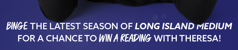 BINGE THE LATEST SEASON OF LONG ISLAND MEDIUM FOR A CHANCE TO WIN A READING WITH THERESA!