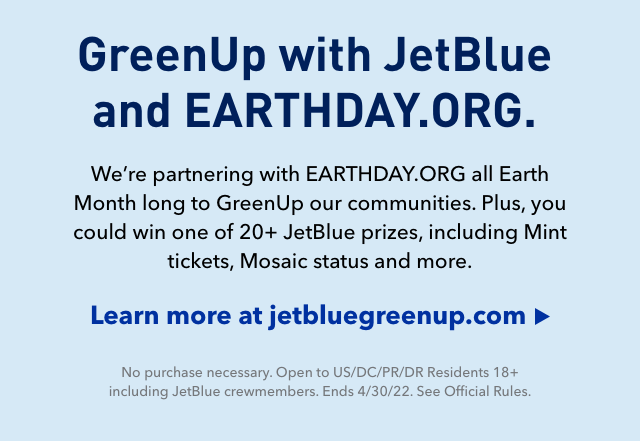 GreenUp with JetBlue and EARTHDAY.ORG. We're partnering with EARTHDAY.ORG all Earth Month long to GreenUp our communities. Plus, you could win one of 20+ JetBlue prizes, including Mint® tickets, Mosaic status and more.* | Click here to learn more at jetbluegreenup.com | *No Purchase necessary. US/DC/PR 18+. Ends 04/30/22 See official rules.