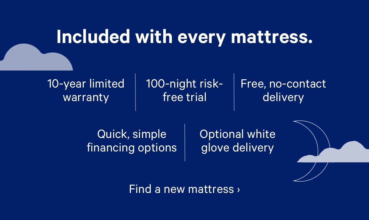 Included with every mattress. 10-year limited warranty, 100-night risk-free trial, Free, no-contact delivery, Quick, simple financing options, Optional white glove delivery