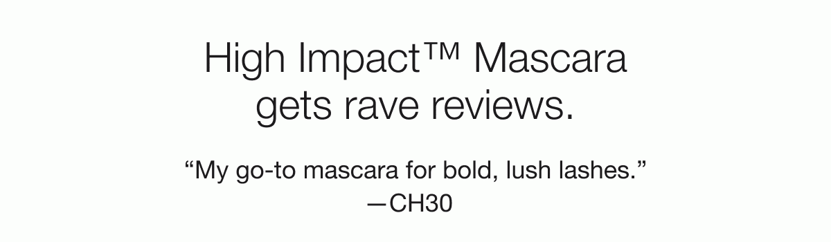 High Impact™ Mascara gets rave reviews. “My go-to mascara for bold, lush lashes.” —CH30 | “Make my lashes look fuller and longer!” —Deb | “Gave my lashes a definite volume boost.”—Rubekah1980