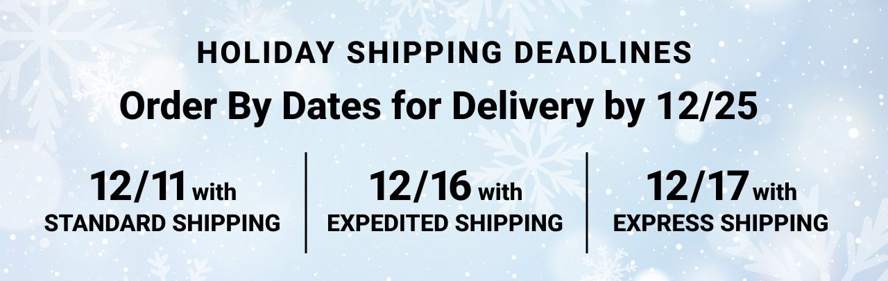 Holiday Shipping Dead lines Order By Dates for Delivery by december twenty fifth december eleventh with Standard Shipping, december sixteenth with Expedited Shipping, december seventeenth with Express Shipping