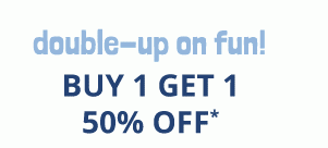 double-up on fun! BUY 1 GET 1 50% OFF*