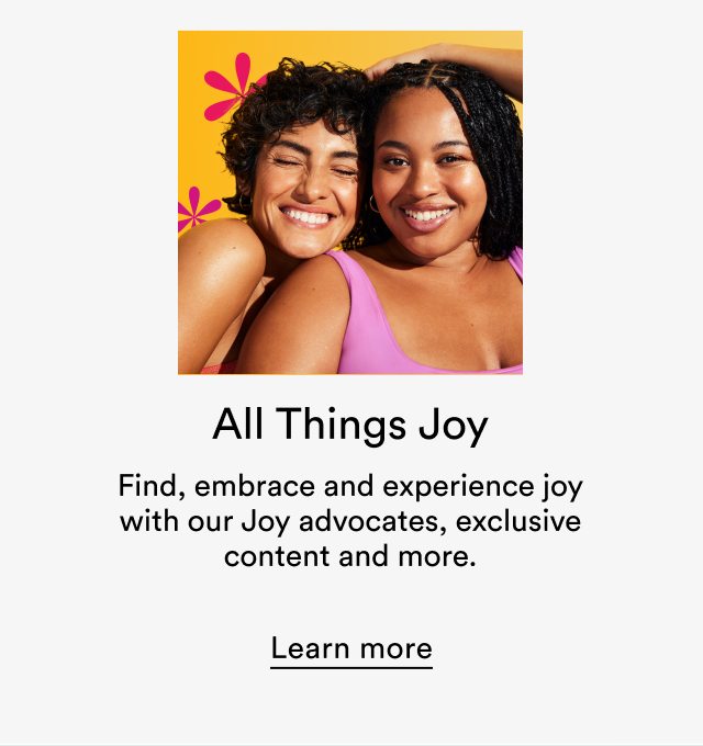 All things Joy | Find, embrace and experience joy with our Joy advocates, exclusive content and more. | Learn more 