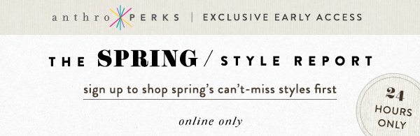 anthroperks exclusive early access. the spring style report. sign up to shop spring's can't miss styles first online.