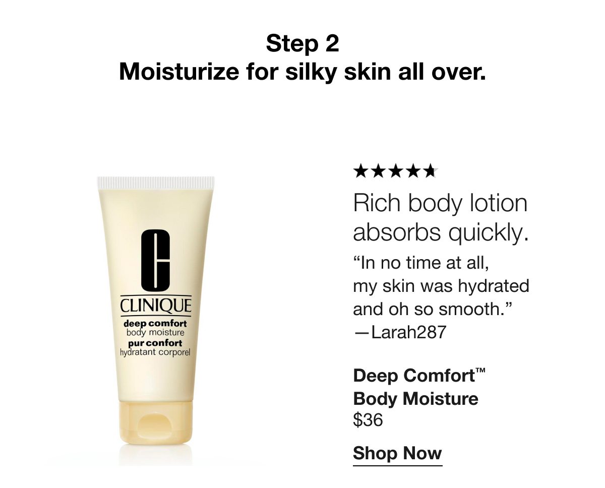 Step 2 | Moisturize for silky skin all over. | Rich body lotion absorbs quickly. | In no time at all, my skin was hydrated and oh so smooth. —Larah287 | Deep Comfort™ Body Moisture $36 | Shop Now