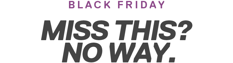 BLACK FRIDAY | MISS THIS? NO WAY.